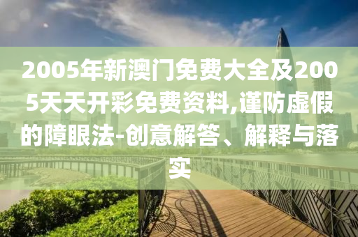 2005年新澳門免費大全及2005天天開彩免費資料,謹防虛假的障眼法-創意解答、解釋與落實